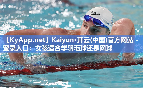 Kaiyun·开云(中国)官方网站 - 登录入口：女孩适合学羽毛球还是网球