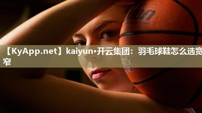 kaiyun·开云集团：羽毛球鞋怎么选宽窄